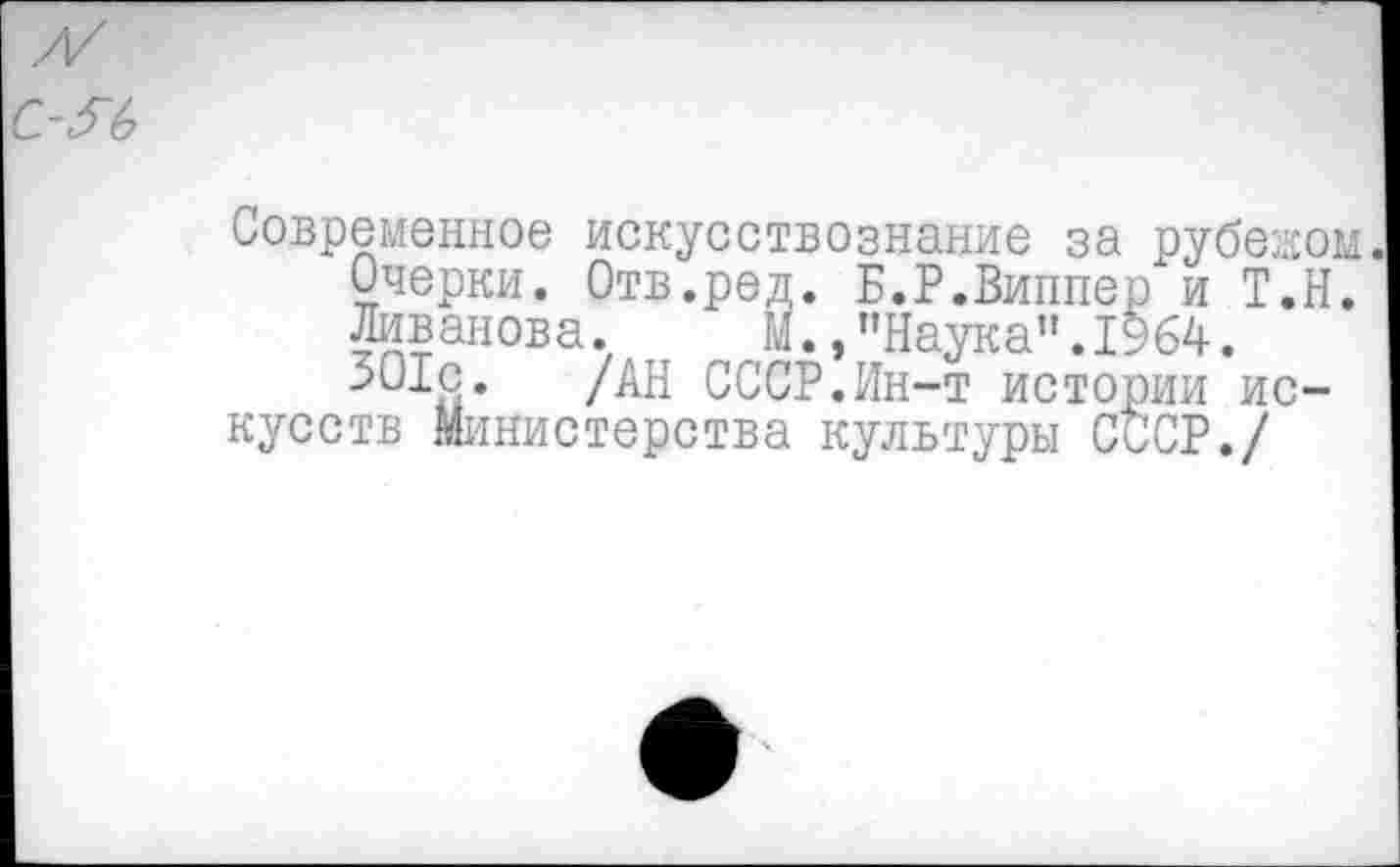 ﻿Современное искусствознание за рубежом.
Очерки. Отв.ред. Б.Р.Виппер и Т.Н.
Ливанова. М.,"Наука".1964.
301с. /АН СССР.Ин-т истории искусств Министерства культуры СССР./